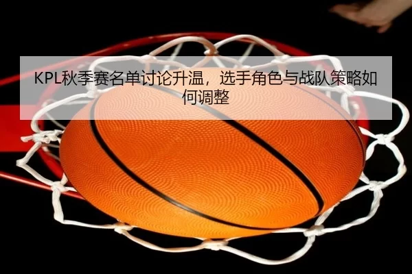 KPL秋季赛名单讨论升温，选手角色与战队策略如何调整